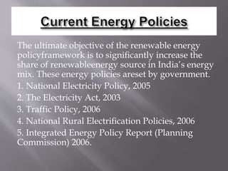 The ultimate objective of the renewable energy
policyframework is to signiﬁcantly increase the
share of renewableenergy source in India’s energy
mix. These energy policies areset by government.
1. National Electricity Policy, 2005
2. The Electricity Act, 2003
3. Traffic Policy, 2006
4. National Rural Electriﬁcation Policies, 2006
5. Integrated Energy Policy Report (Planning
Commission) 2006.
 