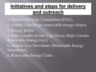 1. District Advisory Committees (DAC),
2. Akshay Urja Shops (renewable energy shops),
3. Energy parks,
4. Rajiv Gandhi Aloshy Urja Diwas (Rajiv Gandin
Renewable Energy Day),
5. Akshay Una Newsletter (Renewable Energy
Newsletter),
6. Renewable Energy Clubs.
 