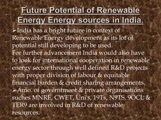 India has a bright future in context of
Renewable Energy development as its lot of
potential still developing to be used.
For further advancement India would also have
to look for international cooperation in renewable
energy sector through well defined R&D projects
with proper division of labour & equitable
financial burden & credit sharing arrangements.
Amo. of governtment & private organisations
suches MNRE, CWET, Uni's, 19Ts, N9TS, 9OCL &
TER9 are involved in R&D of renewable
resources.
 