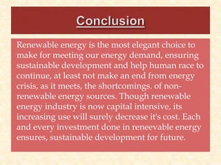 Renewable energy is the most elegant choice to
make for meeting our energy demand, ensuring
sustainable development and help human race to
continue, at least not make an end from energy
crisis, as it meets, the shortcomings. of non-
renewable energy sources. Though renewable
energy industry is now capital intensive, its
increasing use will surely decrease it's cost. Each
and every investment done in reneevable energy
ensures, sustainable development for future.
 