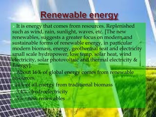  It is energy that comes from resources. Replenished
such as wind, rain, sunlight, waves, etc. [The new
renewables, suggests a greater focus on modern and
sustainable forms of renewable energy, in particular
modern biomass, energy, geothermal seat and electricity
small scale hydropower, low temp. solar heat, wind
electricity, solar photovoltaic and thermal electricity &
Energy].
 About 16% of global energy comes from renewable
resources.
10% of all energy from traditional biomass
 3.4% - hydroelectricity
 3% - new renewables
 