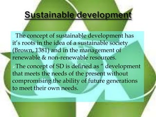 The concept of sustainable development has
it’s roots in the idea of a sustainable society
(Brown, 1381) and in the management of
renewable & non-renewable resources.
The concept of SD is defined as “ development
that meets the needs of the present without
compromising the ability of future generations
to meet their own needs.
 