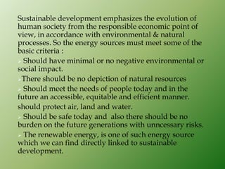 Sustainable development emphasizes the evolution of
human society from the responsible economic point of
view, in accordance with environmental & natural
processes. So the energy sources must meet some of the
basic criteria :
 Should have minimal or no negative environmental or
social impact.
There should be no depiction of natural resources
 Should meet the needs of people today and in the
future an accessible, equitable and efficient manner.
should protect air, land and water.
 Should be safe today and also there should be no
burden on the future generations with unncessary risks.
 The renewable energy, is one of such energy source
which we can find directly linked to sustainable
development.
 