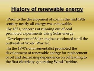 Prior to the development of coal in the mid 19th
century nearly all energy was renewable.
By 1873, concerns of running out of coal
promoted experiments using Solar energy.
Development of Solar engines continued until the
outbreak of World War 1st.
In the 1970’s enviromentalist promoted the
development of renewable energy for replacement
of oil and decreasing dependence on oil leading to
the first electricity generating Wind Turbine.
 