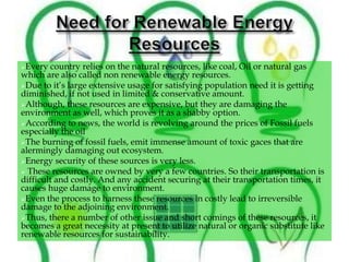 Every country relies on the natural resources, like coal, Oil or natural gas
which are also called non renewable energy resources.
Due to it’s large extensive usage for satisfying population need it is getting
diminished, if not used in limited & conservative amount.
Although, these resources are expensive, but they are damaging the
environment as well, which proves it as a shabby option.
According to news, the world is revolving around the prices of Fossil fuels
especially the oil
The burning of fossil fuels, emit immense amount of toxic gaces that are
alermingly damaging out ecosystem.
Energy security of these sources is very less.
 These resources are owned by very a few countries. So their transportation is
difficult and costly. And any accident securing at their transportation times, it
causes huge damage to environment.
Even the process to harness these resources in costly lead to irreversible
damage to the adjoining environment.
Thus, there a number of other issue and short comings of these resources, it
becomes a great necessity at present to utilize natural or organic substitute like
renewable resources for sustainability.
 