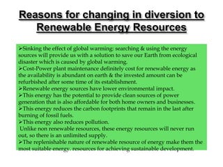 Sinking the effect of global warming: searching & using the energy
sources will provide us with a solution to save our Earth from ecological
disaster which is caused by global warming.
Cost-Power plant maintenance definitely cost for renewable energy as
the availability is abundant on earth & the invested amount can be
refurbished after some time of its establishment.
Renewable energy sources have lower environmental impact.
This energy has the potential to provide clean sources of power
generation that is also affordable for both home owners and businesses.
This energy reduces the carbon footprints that remain in the last after
burning of fossil fuels.
This energy also reduces pollution.
Unlike non renewable resources, these energy resources will never run
out, so there is an unlimited supply.
The replenishable nature of renewable resource of energy make them the
most suitable energy. resources for achieving sustainable development.
Reasons for changing in diversion to
Renewable Energy Resources
 