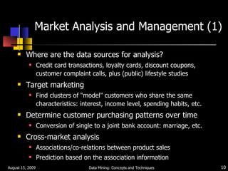 Market Analysis and Management (1) Where are the data sources for analysis? Credit card transactions, loyalty cards, discount coupons, customer complaint calls, plus (public) lifestyle studies Target marketing Find clusters of “model” customers who share the same characteristics: interest, income level, spending habits, etc. Determine customer purchasing patterns over time Conversion of single to a joint bank account: marriage, etc. Cross-market analysis Associations/co-relations between product sales Prediction based on the association information August 15, 2009 Data Mining: Concepts and Techniques 