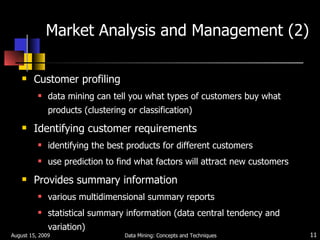 Market Analysis and Management (2) Customer profiling data mining can tell you what types of customers buy what products (clustering or classification) Identifying customer requirements identifying the best products for different customers use prediction to find what factors will attract new customers Provides summary information various multidimensional summary reports statistical summary information (data central tendency and variation) August 15, 2009 Data Mining: Concepts and Techniques 