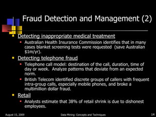 Fraud Detection and Management (2) Detecting inappropriate medical treatment Australian Health Insurance Commission identifies that in many cases blanket screening tests were requested  (save Australian $1m/yr). Detecting telephone fraud Telephone call model: destination of the call, duration, time of day or week.  Analyze patterns that deviate from an expected norm. British Telecom identified discrete groups of callers with frequent intra-group calls, especially mobile phones, and broke a multimillion dollar fraud.  Retail Analysts estimate that 38% of retail shrink is due to dishonest employees. August 15, 2009 Data Mining: Concepts and Techniques 