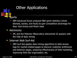 Other Applications Sports IBM Advanced Scout analyzed NBA game statistics (shots blocked, assists, and fouls) to gain competitive advantage for New York Knicks and Miami Heat Astronomy JPL and the Palomar Observatory discovered 22 quasars with the help of data mining Internet Web Surf-Aid IBM Surf-Aid applies data mining algorithms to Web access logs for market-related pages to discover customer preference and behavior pages, analyzing effectiveness of Web marketing, improving Web site organization, etc. August 15, 2009 Data Mining: Concepts and Techniques 