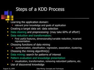 Steps of a KDD Process   Learning the application domain: relevant prior knowledge and goals of application Creating a target data set: data selection Data cleaning  and preprocessing: (may take 60% of effort!) Data reduction and transformation : Find useful features, dimensionality/variable reduction, invariant representation. Choosing functions of data mining  summarization, classification, regression, association, clustering. Choosing the mining algorithm(s) Data mining : search for patterns of interest Pattern evaluation and knowledge presentation visualization, transformation, removing redundant patterns, etc. Use of discovered knowledge August 15, 2009 Data Mining: Concepts and Techniques 