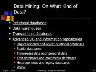 Data Mining: On What Kind of Data? Relational databases Data warehouses Transactional databases Advanced DB and information repositories Object-oriented and object-relational databases Spatial databases Time-series data and temporal data Text databases and multimedia databases Heterogeneous and legacy databases WWW August 15, 2009 Data Mining: Concepts and Techniques 