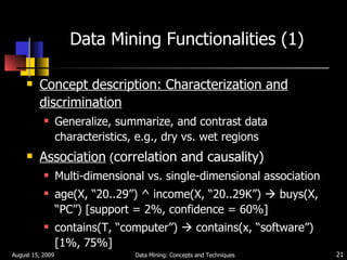 Data Mining Functionalities (1) Concept description: Characterization and discrimination Generalize, summarize, and contrast data characteristics, e.g., dry vs. wet regions Association  ( correlation and causality) Multi-dimensional vs. single-dimensional association  age(X, “20..29”) ^ income(X, “20..29K”)    buys(X, “PC”) [support = 2%, confidence = 60%] contains(T, “computer”)    contains(x, “software”) [1%, 75%] August 15, 2009 Data Mining: Concepts and Techniques 