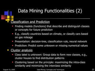 Data Mining Functionalities (2) Classification and Prediction   Finding models (functions) that describe and distinguish classes or concepts for future prediction E.g., classify countries based on climate, or classify cars based on gas mileage Presentation: decision-tree, classification rule, neural network Prediction: Predict some unknown or missing numerical values  Cluster analysis Class label is unknown: Group data to form new classes, e.g., cluster houses to find distribution patterns Clustering based on the principle: maximizing the intra-class similarity and minimizing the interclass similarity August 15, 2009 Data Mining: Concepts and Techniques 