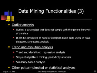 Data Mining Functionalities (3) Outlier analysis Outlier: a data object that does not comply with the general behavior of the data It can be considered as noise or exception but is quite useful in fraud detection, rare events analysis Trend and evolution analysis Trend and deviation:  regression analysis Sequential pattern mining, periodicity analysis Similarity-based analysis Other pattern-directed or statistical analyses August 15, 2009 Data Mining: Concepts and Techniques 