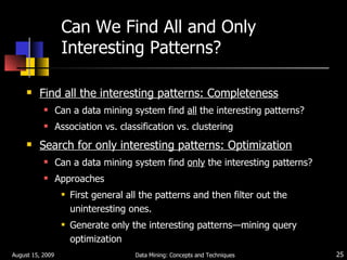 Can We Find All and Only Interesting Patterns? Find all the interesting patterns: Completeness Can a data mining system find  all  the interesting patterns? Association vs. classification vs. clustering Search for only interesting patterns: Optimization Can a data mining system find  only  the interesting patterns? Approaches First general all the patterns and then filter out the uninteresting ones. Generate only the interesting patterns — mining query optimization August 15, 2009 Data Mining: Concepts and Techniques 