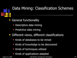Data Mining: Classification Schemes General functionality Descriptive data mining  Predictive data mining Different views, different classifications Kinds of databases to be mined Kinds of knowledge to be discovered Kinds of techniques utilized Kinds of applications adapted August 15, 2009 Data Mining: Concepts and Techniques 