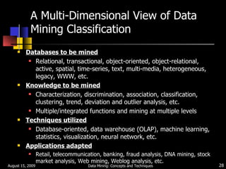 A Multi-Dimensional View of Data Mining Classification Databases to be mined Relational, transactional, object-oriented, object-relational, active, spatial, time-series, text, multi-media, heterogeneous, legacy, WWW, etc. Knowledge to be mined Characterization, discrimination, association, classification, clustering, trend, deviation and outlier analysis, etc. Multiple/integrated functions and mining at multiple levels Techniques utilized Database-oriented, data warehouse (OLAP), machine learning, statistics, visualization, neural network, etc. Applications adapted Retail, telecommunication, banking, fraud analysis, DNA mining, stock market analysis, Web mining, Weblog analysis, etc. August 15, 2009 Data Mining: Concepts and Techniques 