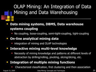 OLAP Mining: An Integration of Data Mining and Data Warehousing Data mining systems, DBMS, Data warehouse systems coupling No coupling, loose-coupling, semi-tight-coupling, tight-coupling On-line analytical mining data integration of mining and OLAP technologies Interactive mining multi-level knowledge Necessity of mining knowledge and patterns at different levels of abstraction by drilling/rolling, pivoting, slicing/dicing, etc. Integration of multiple mining functions Characterized classification, first clustering and then association August 15, 2009 Data Mining: Concepts and Techniques 