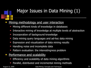 Major Issues in Data Mining (1) Mining methodology and user interaction Mining different kinds of knowledge in databases Interactive mining of   knowledge at multiple levels of abstraction Incorporation of background knowledge Data mining query languages and ad-hoc data mining Expression and visualization of data mining results Handling noise and incomplete data Pattern evaluation: the interestingness problem Performance and scalability Efficiency and scalability of data mining algorithms Parallel, distributed and incremental mining methods August 15, 2009 Data Mining: Concepts and Techniques 