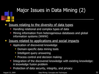 Major Issues in Data Mining (2) Issues relating to the diversity of data types Handling relational and complex types of data Mining information from heterogeneous databases and global information systems (WWW) Issues related to applications and social impacts Application of discovered knowledge Domain-specific data mining tools Intelligent query answering Process control and decision making Integration of the discovered knowledge with existing knowledge: A knowledge fusion problem Protection of data security, integrity, and privacy August 15, 2009 Data Mining: Concepts and Techniques 
