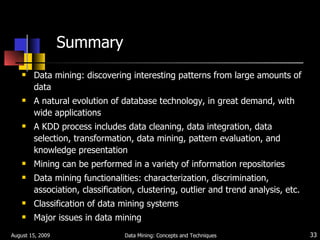Summary Data mining: discovering interesting patterns from large amounts of data A natural evolution of database technology, in great demand, with wide applications A KDD process includes data cleaning, data integration, data selection, transformation, data mining, pattern evaluation, and knowledge presentation Mining can be performed in a variety of information repositories Data mining functionalities: characterization, discrimination, association, classification, clustering, outlier and trend analysis, etc. Classification of data mining systems Major issues in data mining August 15, 2009 Data Mining: Concepts and Techniques 
