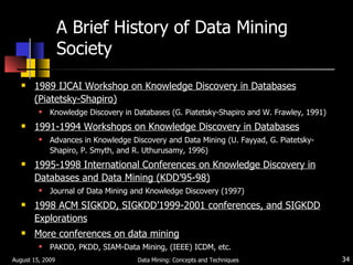 A Brief History of Data Mining Society 1989 IJCAI Workshop on Knowledge Discovery in Databases (Piatetsky-Shapiro) Knowledge Discovery in Databases (G. Piatetsky-Shapiro and W. Frawley, 1991) 1991-1994 Workshops on Knowledge Discovery in Databases Advances in Knowledge Discovery and Data Mining (U. Fayyad, G. Piatetsky-Shapiro, P. Smyth, and R. Uthurusamy, 1996) 1995-1998 International Conferences on Knowledge Discovery in Databases and Data Mining (KDD’95-98) Journal of Data Mining and Knowledge Discovery (1997) 1998 ACM SIGKDD, SIGKDD’1999-2001 conferences, and SIGKDD Explorations More conferences on data mining PAKDD, PKDD, SIAM-Data Mining, (IEEE) ICDM, etc. August 15, 2009 Data Mining: Concepts and Techniques 