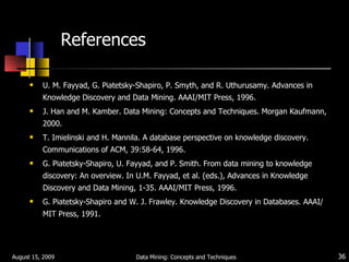 References U. M. Fayyad, G. Piatetsky-Shapiro, P. Smyth, and R. Uthurusamy. Advances in Knowledge Discovery and Data Mining. AAAI/MIT Press, 1996. J. Han and M. Kamber. Data Mining: Concepts and Techniques. Morgan Kaufmann, 2000. T. Imielinski and H. Mannila. A database perspective on knowledge discovery. Communications of ACM, 39:58-64, 1996. G. Piatetsky-Shapiro, U. Fayyad, and P. Smith. From data mining to knowledge discovery: An overview. In U.M. Fayyad, et al. (eds.), Advances in Knowledge Discovery and Data Mining, 1-35. AAAI/MIT Press, 1996. G. Piatetsky-Shapiro and W. J. Frawley. Knowledge Discovery in Databases. AAAI/MIT Press, 1991. August 15, 2009 Data Mining: Concepts and Techniques 