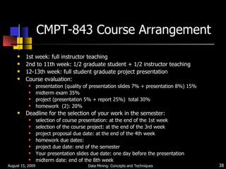 CMPT-843 Course Arrangement 1st week: full instructor teaching 2nd to 11th week: 1/2 graduate student + 1/2 instructor teaching 12-13th week: full student graduate project presentation Course evaluation: presentation (quality of presentation slides 7% + presentation 8%) 15% midterm exam 35% project (presentation 5% + report 25%)  total 30% homework  (2): 20% Deadline for the selection of your work in the semester: selection of course presentation: at the end of the 1st week selection of the course project: at the end of the 3rd week project proposal due date: at the end of the 4th week homework due dates:  project due date: end of the semester Your presentation slides due date: one day before the presentation midterm date: end of the 8th week August 15, 2009 Data Mining: Concepts and Techniques 