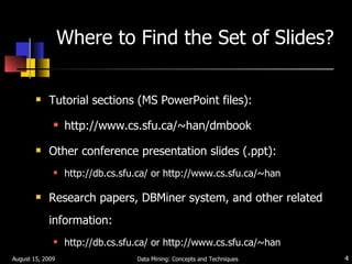 Where to Find the Set of Slides? Tutorial sections (MS PowerPoint files): http://www.cs.sfu.ca/~han/dmbook Other conference presentation slides (.ppt): http://db.cs.sfu.ca/ or http://www.cs.sfu.ca/~han Research papers, DBMiner system, and other related information:  http://db.cs.sfu.ca/ or http://www.cs.sfu.ca/~han August 15, 2009 Data Mining: Concepts and Techniques 