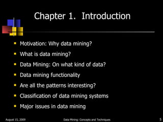Chapter 1.  Introduction Motivation: Why data mining? What is data mining? Data Mining: On what kind of data? Data mining functionality Are all the patterns interesting? Classification of data mining systems Major issues in data mining August 15, 2009 Data Mining: Concepts and Techniques 