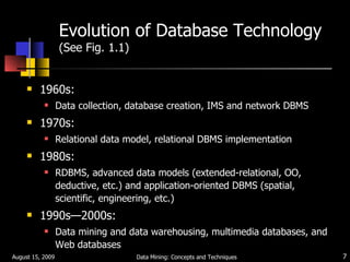 Evolution of Database Technology (See Fig. 1.1) 1960s: Data collection, database creation, IMS and network DBMS 1970s:  Relational data model, relational DBMS implementation 1980s:  RDBMS, advanced data models (extended-relational, OO, deductive, etc.) and application-oriented DBMS (spatial, scientific, engineering, etc.) 1990s —2000s :  Data mining and data warehousing, multimedia databases, and Web databases August 15, 2009 Data Mining: Concepts and Techniques 
