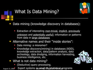What Is Data Mining? Data mining (knowledge discovery in databases):  Extraction of interesting  ( non-trivial,   implicit ,  previously unknown  and  potentially useful)   information or patterns from data in  large databases Alternative names and their “inside stories”:  Data mining: a misnomer? Knowledge discovery(mining) in databases (KDD), knowledge extraction, data/pattern analysis, data archeology, data dredging, information harvesting, business intelligence, etc. What is not data mining? (Deductive) query processing.  Expert systems or small ML/statistical programs August 15, 2009 Data Mining: Concepts and Techniques 