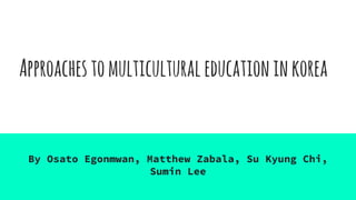 Approachestomulticulturaleducationinkorea
By Osato Egonmwan, Matthew Zabala, Su Kyung Chi,
Sumin Lee
 