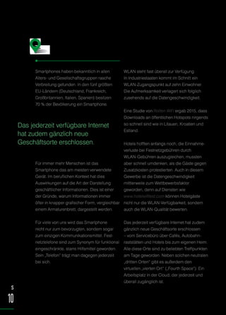 Smartphones haben bekanntlich in allen
Alters- und Gesellschaftsgruppen rasche
Verbreitung gefunden. In den fünf größten
EU-Ländern (Deutschland, Frankreich,
Großbritannien, Italien, Spanien) besitzen
70 % der Bevölkerung ein Smartphone.
Für immer mehr Menschen ist das
Smartphone das am meisten verwendete
Gerät. Im beruflichen Kontext hat dies
Auswirkungen auf die Art der Darstellung
geschäftlicher Informationen. Dies ist einer
der Gründe, warum Informationen immer
öfter in knapper grafischer Form, vergleichbar
einem Armaturenbrett, dargestellt werden.
Für viele von uns wird das Smartphone
nicht nur zum bevorzugten, sondern sogar
zum einzigen Kommunikationsmittel. Fest-
netztelefone sind zum Synonym für funktional
eingeschränkte, starre Hilfsmittel geworden.
Sein „Telefon“ trägt man dagegen jederzeit
bei sich.
WLAN steht fast überall zur Verfügung.
In Industriestaaten kommt im Schnitt ein
WLAN-Zugangspunkt auf zehn Einwohner.
Die Aufmerksamkeit verlagert sich folglich
zusehends auf die Datengeschwindigkeit.
Eine Studie von Rotten WiFi ergab 2015, dass
Downloads an öffentlichen Hotspots nirgends
so schnell sind wie in Litauen, Kroatien und
Estland.
Hotels hofften anfangs noch, die Einnahme-
verluste bei Festnetzgebühren durch
WLAN-Gebühren auszugleichen, mussten
aber schnell umdenken, als die Gäste gegen
Zusatzkosten protestierten. Auch in diesem
Gewerbe ist die Datengeschwindigkeit
mittlerweile zum Wettbewerbsfaktor
geworden, denn auf Diensten wie
www.hotelwifitest.com können Hotelgäste
nicht nur die WLAN-Verfügbarkeit, sondern
auch die WLAN-Qualität bewerten.
Das jederzeit verfügbare Internet hat zudem
gänzlich neue Geschäftsorte erschlossen
– vom Servicebüro über Cafés, Autobahn-
raststätten und Hotels bis zum eigenen Heim.
Alle diese Orte sind zu beliebten Treffpunkten
am Tage geworden. Neben solchen neutralen
„dritten Orten“ gibt es außerdem den
virtuellen „vierten Ort“ („Fourth Space“): Ein
Arbeitsplatz in der Cloud, der jederzeit und
überall zugänglich ist.
Smart arbeiten mit dem Smartphone
S
10
Das jederzeit verfügbare Internet
hat zudem gänzlich neue
Geschäftsorte erschlossen.
 