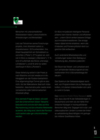 Menschen mit unterschiedlichen
Arbeitsweisen haben unterschiedliche
Anforderungen und Mentalitäten.
Leitz bat Teilnehmer seines Forschungs-
projekts, ihren Arbeitsstil selbst zu
charakterisieren. 53 % antworteten, ihre
Arbeit hauptsächlich am Schreibtisch zu
verrichten („Pfeiler“), 27 % gaben an, sich
viel im Büro zu bewegen („Wanderer“), 11 %
sind oft außerhalb des Büros unterwegs
(„Entdecker“), und 8 % sind nur selten
überhaupt im Büro („Pioniere“).
Diese Verteilung variiert in der Praxis je
nach Branche und dort wiederum in Ab-
hängigkeit von der Position beträchtlich.
Eine allgemeingültige Formel gibt es also
nicht. Auf der Makroebene lässt sich indes
feststellen, dass beinahe jeder zweite einen
nomadischen oder halbnomadischen
Arbeitsstil pflegt.
Eine zentrale Frage ist dabei, wie weit
sich die Unternehmen dieser Tatsache
bewusst sind und wie sich dies auf ihre
Raumplanung und die virtuellen Netzwerke
auswirkt, die nötig sind, damit die Pioniere
nicht isoliert oder gar unkontrollierbar
werden.
Ein Büro mit jederzeit niedrigerer Personal-
präsenz kann kleiner, flexibler und effizienter
sein – unterm Strich winken bessere Erträge
aus Immobilieninvestitionen. Der einzige
Haken dabei könnte entstehen, wenn alle
Entdecker und Pioniere plötzlich doch zur
gleichen Zeit auftauchen.
Auch veränderte Mitarbeiterprofile und
-einstellungen leisten ihren Beitrag zur
Verbreitung des „Arbeitens jederorts“.
Der Boom bei Teilzeit- und Leiharbeit wird
zum anhaltenden Bedeutungsverlust des
traditionellen 9-to-5-Büroarbeitstags bei-
steuern.
Das Spektrum der Selbstständigkeit reicht
weit, von Programmierern bis zu Reinigungs-
kräften, mit starken Unterschieden von Land
zu Land in Europa.
Das Institute for Public Policy Research stellte
fest, dass über 60 % der Selbstständigen in
Deutschland und mehr als die Hälfte ihrer
britischen Kollegen in hochqualifizierten
Bereichen tätig sind. Dagegen ist in süd- und
osteuropäischen Ländern zumeist der Anteil
an selbstständig Beschäftigten mit geringer
bis mittlerer Qualifikation höher.
Pfeiler, Wanderer,
Entdecker und Pioniere
S
13
 