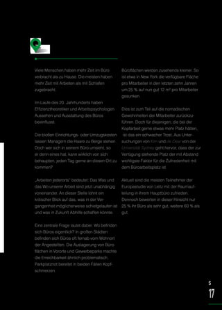 Viele Menschen haben mehr Zeit im Büro
verbracht als zu Hause. Die meisten haben
mehr Zeit mit Arbeiten als mit Schlafen
zugebracht.
Im Laufe des 20. Jahrhunderts haben
Effizienztheoretiker und Arbeitspsychologen
Aussehen und Ausstattung des Büros
beeinflusst.
Die bloßen Einrichtungs- oder Umzugskosten
lassen Managern die Haare zu Berge stehen.
Doch wer sich in seinem Büro umsieht, so
er denn eines hat, kann wirklich von sich
behaupten, jeden Tag gerne an diesen Ort zu
kommen?
„Arbeiten jederorts“ bedeutet: Das Was und
das Wo unserer Arbeit sind jetzt unabhängig
voneinander. An dieser Stelle lohnt ein
kritischer Blick auf das, was in der Ver-
gangenheit möglicherweise schiefgelaufen ist
und was in Zukunft Abhilfe schaffen könnte.
Eine zentrale Frage lautet dabei: Wo befinden
sich Büros eigentlich? In großen Städten
befinden sich Büros oft fernab vom Wohnort
der Angestellten. Die Auslagerung von Büro-
flächen in Vororte und Gewerbeparks machte
die Erreichbarkeit ähnlich problematisch.
Parkplatznot bereitet in beiden Fällen Kopf-
schmerzen.
Büroflächen werden zusehends kleiner. So
ist etwa in New York die verfügbare Fläche
pro Mitarbeiter in den letzten zehn Jahren
um 25 % auf nun gut 12 m² pro Mitarbeiter
gesunken.
Dies ist zum Teil auf die nomadischen
Gewohnheiten der Mitarbeiter zurückzu-
führen. Doch für diejenigen, die bei der
Kopfarbeit gerne etwas mehr Platz hätten,
ist das ein schwacher Trost. Aus Unter-
suchungen von Kim und de Dear von der
Universität Sydney geht hervor, dass der zur
Verfügung stehende Platz der mit Abstand
wichtigste Faktor für die Zufriedenheit mit
dem Büroarbeitsplatz ist.
Aktuell sind die meisten Teilnehmer der
Europastudie von Leitz mit der Raumauf-
teilung in ihrem Hauptbüro zufrieden.
Dennoch bewerten in dieser Hinsicht nur
25 % ihr Büro als sehr gut, weitere 60 % als
gut.
Das gute alte Büro –
was ist schiefgelaufen?
S
17
 