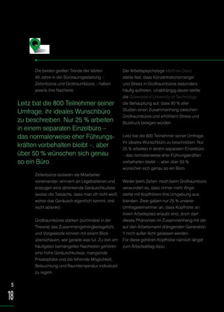 Die beiden großen Trends der letzten
40 Jahre in der Büroraumgestaltung –
Zellenbüros und Großraumbüros – haben
jeweils ihre Nachteile.
Zellenbüros isolieren die Mitarbeiter
voneinander, erinnern an Legebatterien und
erzeugen eine ablenkende Geräuschkulisse
(wobei die Tatsache, dass man oft nicht weiß,
woher das Geräusch eigentlich kommt, erst
recht ablenkt).
Großraumbüros stärken (zumindest in der
Theorie) das Zusammengehörigkeitsgefühl,
und Vorgesetzte können mit einem Blick
überschauen, wer gerade was tut. Zu den am
häufigsten bemängelten Nachteilen gehören
eine hohe Geräuschkulisse, mangelnde
Privatsphäre und die fehlende Möglichkeit,
Beleuchtung und Raumtemperatur individuell
zu regeln.
Der Arbeitspsychologe Matthew Davis
stellte fest, dass Konzentrationsmangel
und Stress in Großraumbüros besonders
häufig auftreten. Unabhängig davon stellte
die Queensland University of Technology
die Behauptung auf, dass 90 % aller
Studien einen Zusammenhang zwischen
Großraumbüros und erhöhtem Stress und
Blutdruck belegen würden.
Leitz bat die 800 Teilnehmer seiner Umfrage,
ihr ideales Wunschbüro zu beschreiben. Nur
25 % arbeiten in einem separaten Einzelbüro
– das normalerweise eher Führungskräften
vorbehalten bleibt –, aber über 50 %
wünschen sich genau so ein Büro.
Weder beim Zellen- noch beim Großraumbüro
verwundert es, dass immer mehr Ange-
stellte mit Kopfhörern ihre Umgebung aus-
blenden. Zwar gaben nur 25 % unserer
Umfrageteilnehmer an, dass Kopfhörer an
ihrem Arbeitsplatz erlaubt sind, doch darf
dieses Phänomen im Zusammenhang mit der
auf den Arbeitsmarkt drängenden Generation
Y nicht außer Acht gelassen werden.
Für diese gehören Kopfhörer nämlich längst
zum Arbeitsalltag dazu.
Stressfaktor Büro
Leitz bat die 800 Teilnehmer seiner
Umfrage, ihr ideales Wunschbüro
zu beschreiben. Nur 25 % arbeiten
in einem separaten Einzelbüro –
das normalerweise eher Führungs-
kräften vorbehalten bleibt –, aber
über 50 % wünschen sich genau
so ein Büro.
S
18
 