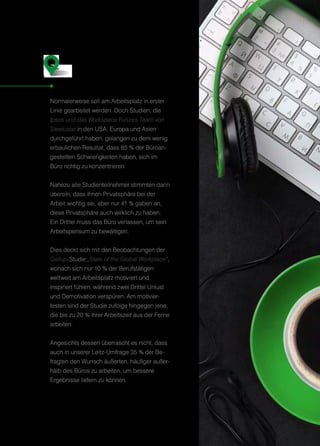 Normalerweise soll am Arbeitsplatz in erster
Linie gearbeitet werden. Doch Studien, die
Ipsos und das Workspace Futures Team von
Steelcase in den USA, Europa und Asien
durchgeführt haben, gelangen zu dem wenig
erbaulichen Resultat, dass 85 % der Büroan-
gestellten Schwierigkeiten haben, sich im
Büro richtig zu konzentrieren.
Nahezu alle Studienteilnehmer stimmten darin
überein, dass ihnen Privatsphäre bei der
Arbeit wichtig sei, aber nur 41 % gaben an,
diese Privatsphäre auch wirklich zu haben.
Ein Drittel muss das Büro verlassen, um sein
Arbeitspensum zu bewältigen.
Dies deckt sich mit den Beobachtungen der
Gallup-Studie „State of the Global Workplace“,
wonach sich nur 10 % der Berufstätigen
weltweit am Arbeitsplatz motiviert und
inspiriert fühlen, während zwei Drittel Unlust
und Demotivation verspüren. Am motivier-
testen sind der Studie zufolge hingegen jene,
die bis zu 20 % ihrer Arbeitszeit aus der Ferne
arbeiten.
Angesichts dessen überrascht es nicht, dass
auch in unserer Leitz-Umfrage 35 % der Be-
fragten den Wunsch äußerten, häufiger außer-
halb des Büros zu arbeiten, um bessere
Ergebnisse liefern zu können.
Wenn der Arbeitsplatz
von der Arbeit abhält
S
19
 
