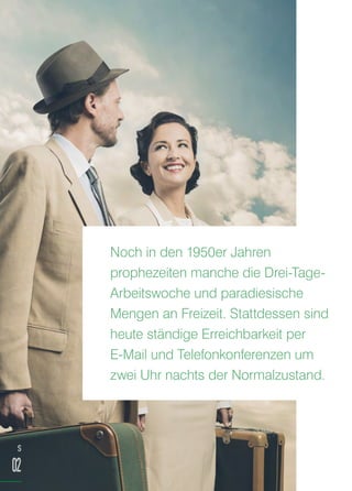 Noch in den 1950er Jahren
prophezeiten manche die Drei-Tage-
Arbeitswoche und paradiesische
Mengen an Freizeit. Stattdessen sind
heute ständige Erreichbarkeit per
E-Mail und Telefonkonferenzen um
zwei Uhr nachts der Normalzustand.
S
02
 