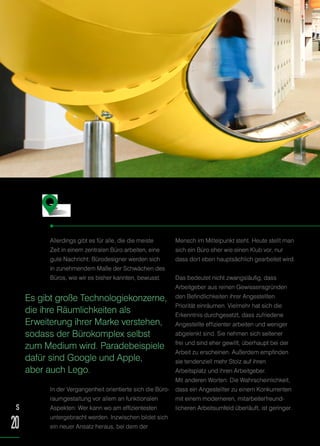Allerdings gibt es für alle, die die meiste
Zeit in einem zentralen Büro arbeiten, eine
gute Nachricht: Bürodesigner werden sich
in zunehmendem Maße der Schwächen des
Büros, wie wir es bisher kannten, bewusst.
In der Vergangenheit orientierte sich die Büro-
raumgestaltung vor allem an funktionalen
Aspekten: Wer kann wo am effizientesten
untergebracht werden. Inzwischen bildet sich
ein neuer Ansatz heraus, bei dem der
Mensch im Mittelpunkt steht. Heute stellt man
sich ein Büro eher wie einen Klub vor, nur
dass dort eben hauptsächlich gearbeitet wird.
Das bedeutet nicht zwangsläufig, dass
Arbeitgeber aus reinen Gewissensgründen
den Befindlichkeiten ihrer Angestellten
Priorität einräumen. Vielmehr hat sich die
Erkenntnis durchgesetzt, dass zufriedene
Angestellte effizienter arbeiten und weniger
abgelenkt sind. Sie nehmen sich seltener
frei und sind eher gewillt, überhaupt bei der
Arbeit zu erscheinen. Außerdem empfinden
sie tendenziell mehr Stolz auf ihren
Arbeitsplatz und ihren Arbeitgeber.
Mit anderen Worten: Die Wahrscheinlichkeit,
dass ein Angestellter zu einem Konkurrenten
mit einem moderneren, mitarbeiterfreund-
licheren Arbeitsumfeld überläuft, ist geringer.
Das neue Bürokonzept
Es gibt große Technologiekonzerne,
die ihre Räumlichkeiten als
Erweiterung ihrer Marke verstehen,
sodass der Bürokomplex selbst
zum Medium wird. Paradebeispiele
dafür sind Google und Apple,
aber auch Lego.
S
20
 