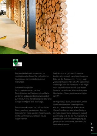 Büros entwickeln sich immer mehr zu
multifunktionalen Orten. Die maßgeblichen
Innovationen kommen dabei aus zwei
Richtungen.
Zum einen von großen
Technologiekonzernen, die ihre
Räumlichkeiten als Erweiterung ihrer Marke
verstehen, sodass der Bürokomplex selbst
zum Medium wird. Paradebeispiele dafür sind
Google und Apple, aber auch Lego.
Zum anderen kommen frische Ideen in der
Raumgestaltung von kleineren Start-up-
Unternehmen, meist aus dem Kreativbereich,
die frei von Infrastrukturaltlasten Neues
wagen können.
Doch Vorsicht ist geboten: Zu extreme
Ansätze können auch nach hinten losgehen.
Oder wie der Designer John Ferrigan sagt:
„Von vielen Kunden höre ich: ‚Wir wollen mehr
wie Google sein.‘ Ich hake dann in der Regel
nach: ‚Wollen Sie das wirklich oder wollen
Sie lieber herausfinden, wie man Corporate
Identity durch Raumgestaltung ausdrücken
kann?‘“
Im Vergleich zu Büros, die vor zehn Jahren
oder früher entworfen und eingerichtet
wurden, basieren heutige Arbeitsräume
öfter auf modularen, alternativen Designs,
die mehr Abwechslung bieten und zugleich
zweckmäßig sind. Bei der Raumgestaltung
geht es nicht allein um die Umgebung, es
geht auch um Atmosphäre, Verhalten und
Unternehmenskultur.
Weniger Dilbert™
, mehr Google
S
21
Designed and built by Space & Solutions
 