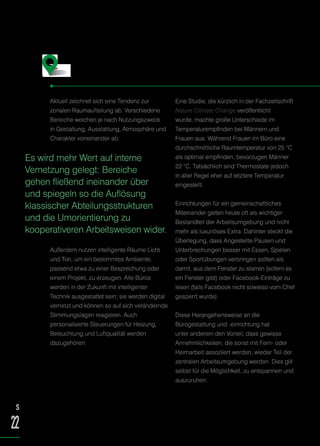 Aktuell zeichnet sich eine Tendenz zur
zonalen Raumaufteilung ab. Verschiedene
Bereiche weichen je nach Nutzungszweck
in Gestaltung, Ausstattung, Atmosphäre und
Charakter voneinander ab.
Außerdem nutzen intelligente Räume Licht
und Ton, um ein bestimmtes Ambiente,
passend etwa zu einer Besprechung oder
einem Projekt, zu erzeugen. Alle Büros
werden in der Zukunft mit intelligenter
Technik ausgestattet sein; sie werden digital
vernetzt und können so auf sich verändernde
Stimmungslagen reagieren. Auch
personalisierte Steuerungen für Heizung,
Beleuchtung und Luftqualität werden
dazugehören.
Eine Studie, die kürzlich in der Fachzeitschrift
Nature Climate Change veröffentlicht
wurde, machte große Unterschiede im
Temperaturempfinden bei Männern und
Frauen aus. Während Frauen im Büro eine
durchschnittliche Raumtemperatur von 25 °C
als optimal empfinden, bevorzugen Männer
22 °C. Tatsächlich sind Thermostate jedoch
in aller Regel eher auf letztere Temperatur
eingestellt.
Einrichtungen für ein gemeinschaftliches
Miteinander gelten heute oft als wichtiger
Bestandteil der Arbeitsumgebung und nicht
mehr als luxuriöses Extra. Dahinter steckt die
Überlegung, dass Angestellte Pausen und
Unterbrechungen besser mit Essen, Spielen
oder Sportübungen verbringen sollten als
damit, aus dem Fenster zu starren (sofern es
ein Fenster gibt) oder Facebook-Einträge zu
lesen (falls Facebook nicht sowieso vom Chef
gesperrt wurde).
Diese Herangehensweise an die
Bürogestaltung und -einrichtung hat
unter anderem den Vorteil, dass gewisse
Annehmlichkeiten, die sonst mit Fern- oder
Heimarbeit assoziiert werden, wieder Teil der
zentralen Arbeitsumgebung werden. Dies gilt
selbst für die Möglichkeit, zu entspannen und
auszuruhen.
Form und Funktion
Es wird mehr Wert auf interne
Vernetzung gelegt: Bereiche
gehen fließend ineinander über
und spiegeln so die Auflösung
klassischer Abteilungsstrukturen
und die Umorientierung zu
kooperativeren Arbeitsweisen wider.
S
22
 