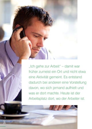 S
24
„Ich gehe zur Arbeit“ – damit war
früher zumeist ein Ort und nicht etwa
eine Aktivität gemeint. Es entstand
dadurch bei anderen eine Vorstellung
davon, wo sich jemand aufhielt und
was er dort machte. Heute ist der
Arbeitsplatz dort, wo der Arbeiter ist.
 