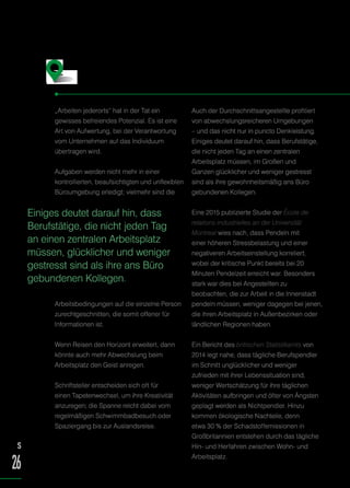 „Arbeiten jederorts“ hat in der Tat ein
gewisses befreiendes Potenzial. Es ist eine
Art von Aufwertung, bei der Verantwortung
vom Unternehmen auf das Individuum
übertragen wird.
Aufgaben werden nicht mehr in einer
kontrollierten, beaufsichtigten und unflexiblen
Büroumgebung erledigt; vielmehr sind die
Arbeitsbedingungen auf die einzelne Person
zurechtgeschnitten, die somit offener für
Informationen ist.
Wenn Reisen den Horizont erweitert, dann
könnte auch mehr Abwechslung beim
Arbeitsplatz den Geist anregen.
Schriftsteller entscheiden sich oft für
einen Tapetenwechsel, um ihre Kreativität
anzuregen; die Spanne reicht dabei vom
regelmäßigen Schwimmbadbesuch oder
Spaziergang bis zur Auslandsreise.
Auch der Durchschnittsangestellte profitiert
von abwechslungsreicheren Umgebungen
– und das nicht nur in puncto Denkleistung.
Einiges deutet darauf hin, dass Berufstätige,
die nicht jeden Tag an einen zentralen
Arbeitsplatz müssen, im Großen und
Ganzen glücklicher und weniger gestresst
sind als ihre gewohnheitsmäßig ans Büro
gebundenen Kollegen.
Eine 2015 publizierte Studie der École de
relations industrielles an der Universität
Montreal wies nach, dass Pendeln mit
einer höheren Stressbelastung und einer
negativeren Arbeitseinstellung korreliert,
wobei der kritische Punkt bereits bei 20
Minuten Pendelzeit erreicht war. Besonders
stark war dies bei Angestellten zu
beobachten, die zur Arbeit in die Innenstadt
pendeln müssen, weniger dagegen bei jenen,
die ihren Arbeitsplatz in Außenbezirken oder
ländlichen Regionen haben.
Ein Bericht des britischen Statistikamts von
2014 legt nahe, dass tägliche Berufspendler
im Schnitt unglücklicher und weniger
zufrieden mit ihrer Lebenssituation sind,
weniger Wertschätzung für ihre täglichen
Aktivitäten aufbringen und öfter von Ängsten
geplagt werden als Nichtpendler. Hinzu
kommen ökologische Nachteile, denn
etwa 30 % der Schadstoffemissionen in
Großbritannien entstehen durch das tägliche
Hin- und Herfahren zwischen Wohn- und
Arbeitsplatz.
Die Vorteile …
Einiges deutet darauf hin, dass
Berufstätige, die nicht jeden Tag
an einen zentralen Arbeitsplatz
müssen, glücklicher und weniger
gestresst sind als ihre ans Büro
gebundenen Kollegen.
S
26
 