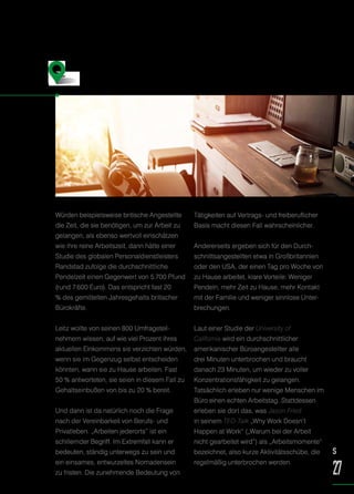 Würden beispielsweise britische Angestellte
die Zeit, die sie benötigen, um zur Arbeit zu
gelangen, als ebenso wertvoll einschätzen
wie ihre reine Arbeitszeit, dann hätte einer
Studie des globalen Personaldienstleisters
Randstad zufolge die durchschnittliche
Pendelzeit einen Gegenwert von 5.700 Pfund
(rund 7.600 Euro). Das entspricht fast 20
% des gemittelten Jahresgehalts britischer
Bürokräfte.
Leitz wollte von seinen 800 Umfrageteil-
nehmern wissen, auf wie viel Prozent ihres
aktuellen Einkommens sie verzichten würden,
wenn sie im Gegenzug selbst entscheiden
könnten, wann sie zu Hause arbeiten. Fast
50 % antworteten, sie seien in diesem Fall zu
Gehaltseinbußen von bis zu 20 % bereit.
Und dann ist da natürlich noch die Frage
nach der Vereinbarkeit von Berufs- und
Privatleben. „Arbeiten jederorts“ ist ein
schillernder Begriff. Im Extremfall kann er
bedeuten, ständig unterwegs zu sein und
ein einsames, entwurzeltes Nomadensein
zu fristen. Die zunehmende Bedeutung von
Tätigkeiten auf Vertrags- und freiberuflicher
Basis macht diesen Fall wahrscheinlicher.
Andererseits ergeben sich für den Durch-
schnittsangestellten etwa in Großbritannien
oder den USA, der einen Tag pro Woche von
zu Hause arbeitet, klare Vorteile: Weniger
Pendeln, mehr Zeit zu Hause, mehr Kontakt
mit der Familie und weniger sinnlose Unter-
brechungen.
Laut einer Studie der University of
California wird ein durchschnittlicher
amerikanischer Büroangestellter alle
drei Minuten unterbrochen und braucht
danach 23 Minuten, um wieder zu voller
Konzentrationsfähigkeit zu gelangen.
Tatsächlich erleben nur wenige Menschen im
Büro einen echten Arbeitstag. Stattdessen
erleben sie dort das, was Jason Fried
in seinem TED-Talk „Why Work Doesn’t
Happen at Work“ („Warum bei der Arbeit
nicht gearbeitet wird“) als „Arbeitsmomente“
bezeichnet, also kurze Aktivitätsschübe, die
regelmäßig unterbrochen werden.
Arbeiten von zu Hause aus –
für 20 % weniger?
S
27
 