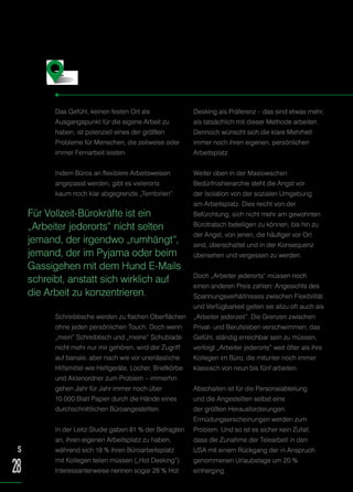 Das Gefühl, keinen festen Ort als
Ausgangspunkt für die eigene Arbeit zu
haben, ist potenziell eines der größten
Probleme für Menschen, die zeitweise oder
immer Fernarbeit leisten.
Indem Büros an flexiblere Arbeitsweisen
angepasst werden, gibt es vielerorts
kaum noch klar abgegrenzte „Territorien“.
Schreibtische werden zu flachen Oberflächen
ohne jeden persönlichen Touch. Doch wenn
„mein“ Schreibtisch und „meine“ Schublade
nicht mehr nur mir gehören, wird der Zugriff
auf banale, aber nach wie vor unerlässliche
Hilfsmittel wie Heftgeräte, Locher, Briefkörbe
und Aktenordner zum Problem – immerhin
gehen Jahr für Jahr immer noch über
10.000 Blatt Papier durch die Hände eines
durchschnittlichen Büroangestellten.
In der Leitz-Studie gaben 81 % der Befragten
an, ihren eigenen Arbeitsplatz zu haben,
während sich 19 % ihren Büroarbeitsplatz
mit Kollegen teilen müssen („Hot Desking“).
Interessanterweise nennen sogar 28 % Hot
Desking als Präferenz – das sind etwas mehr,
als tatsächlich mit dieser Methode arbeiten.
Dennoch wünscht sich die klare Mehrheit
immer noch ihren eigenen, persönlichen
Arbeitsplatz.
Weiter oben in der Maslowschen
Bedürfnishierarchie steht die Angst vor
der Isolation von der sozialen Umgebung
am Arbeitsplatz. Dies reicht von der
Befürchtung, sich nicht mehr am gewohnten
Bürotratsch beteiligen zu können, bis hin zu
der Angst, von jenen, die häufiger vor Ort
sind, überschattet und in der Konsequenz
übersehen und vergessen zu werden.
Doch „Arbeiter jederorts“ müssen noch
einen anderen Preis zahlen: Angesichts des
Spannungsverhältnisses zwischen Flexibilität
und Verfügbarkeit gelten sie allzu oft auch als
„Arbeiter jederzeit“. Die Grenzen zwischen
Privat- und Berufsleben verschwimmen; das
Gefühl, ständig erreichbar sein zu müssen,
verfolgt „Arbeiter jederorts“ weit öfter als ihre
Kollegen im Büro, die mitunter noch immer
klassisch von neun bis fünf arbeiten.
Abschalten ist für die Personalabteilung
und die Angestellten selbst eine
der größten Herausforderungen.
Ermüdungserscheinungen werden zum
Problem. Und so ist es sicher kein Zufall,
dass die Zunahme der Telearbeit in den
USA mit einem Rückgang der in Anspruch
genommenen Urlaubstage um 20 %
einherging.
Die Herausforderungen …
Für Vollzeit-Bürokräfte ist ein
„Arbeiter jederorts“ nicht selten
jemand, der irgendwo „rumhängt“,
jemand, der im Pyjama oder beim
Gassigehen mit dem Hund E-Mails
schreibt, anstatt sich wirklich auf
die Arbeit zu konzentrieren.
S
28
 