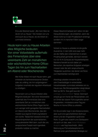 Eine alte Weisheit lautet: „Wo mein Herz ist,
da bin ich zu Hause.“ Die meisten von uns
sind auch da zu Hause, wo die Arbeit ist –
zumindest teilweise.
Wer früher Arbeit mit nach Hause nahm, galt
entweder als karriereversessener Streber
oder als unfähig, die ihm aufgetragenen
Aufgaben innerhalb der regulären Arbeitszeit
zu erledigen.
Heute kann von zu Hause Arbeiten alles
Mögliche bedeuten: Von einer Vollzeitstelle
außerhalb des Firmensitzes über eine
vereinbarte Zahl an monatlichen oder
wöchentlichen Home Office-Tagen bis hin
zum weniger strikt geregelten Nacharbeiten
am Abend oder Wochenende, das den
meisten aus eigener Erfahrung bekannt
sein dürfte. Tatsächlich bestand eines der
Hauptversprechen der automatisierten,
computerisierten Welt darin, auch die uns
versprochene Freizeit noch irgendwie
produktiv nutzbar zu machen.
Dieser Abschnitt befasst sich näher mit den
Herausforderungen, die entstehen, wenn die
Arbeit nicht nur in den Privatbereich eindringt,
sondern ihn in manchen Fällen sogar
dominiert.
Vollzeit zu Hause zu arbeiten ist die große
Ausnahme. In den USA sind zwar mehr
als die Hälfte aller Unternehmen in einem
Privathaushalt gemeldet, dennoch nennen
nur 2,5 % ihr Zuhause als Hauptarbeitsplatz.
Meistens handelt es sich dabei um
Menschen, die repetitive Aufgaben erledigen
müssen oder die sehr anspruchsvolle
Tätigkeiten ausführen, bei denen viel Ruhe
zum Nachdenken benötigt wird.
Allerdings arbeiten immerhin 50 %
aller Erwerbstätigen in entwickelten
Industriestaaten zumindest zeitweise von zu
Hause aus. Bei Büroangestellten steigt dieser
Wert auf 80 %. Dies geht aus der KPMG-
Umfrage „Future of Work“ hervor. Demnach
erlaubt gut ein Viertel der Personalleiter und
ein Drittel der oberen Führungskräfte seinen
Angestellten, mindestens einen Tag pro
Woche im Home Office zu arbeiten.
Ein Grund dafür liegt in den Kostenvorteilen,
aber auch eine ganzheitlichere Sicht auf
Arbeit und den Angestellten spielt eine
Rolle. Es geht also sowohl ums Geldsparen
als auch um das, was Global Workplace
Analytics wie folgt beschreibt: „Mehr
Betonung auf Fernarbeitsoptionen im
Rahmen einer ganzheitlichen Strategie zur
Was zu Hause Arbeiten bedeutet
Heute kann von zu Hause Arbeiten
alles Mögliche bedeuten:
Von einer Vollzeitstelle außerhalb
des Firmensitzes über eine
vereinbarte Zahl an monatlichen
oder wöchentlichen Home Office-
Tagen bis hin zum Nacharbeiten
am Abend oder Wochenende.
S
32
 