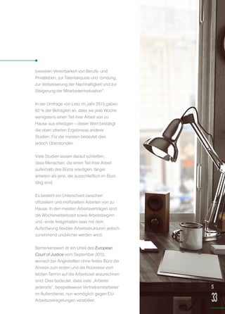besseren Vereinbarkeit von Berufs- und
Privatleben, zur Talentakquise und -bindung,
zur Verbesserung der Nachhaltigkeit und zur
Steigerung der Mitarbeitermotivation“.
In der Umfrage von Leitz im Jahr 2015 gaben
62 % der Befragten an, dass sie jede Woche
wenigstens einen Teil ihrer Arbeit von zu
Hause aus erledigen – dieser Wert bestätigt
die oben zitierten Ergebnisse anderer
Studien. Für die meisten bedeutet dies
jedoch Überstunden.
Viele Studien lassen darauf schließen,
dass Menschen, die einen Teil ihrer Arbeit
außerhalb des Büros erledigen, länger
arbeiten als jene, die ausschließlich im Büro
tätig sind.
Es besteht ein Unterschied zwischen
offiziellem und inoffiziellem Arbeiten von zu
Hause. In den meisten Arbeitsverträgen sind
die Wochenarbeitszeit sowie Arbeitsbeginn
und -ende festgehalten (was mit dem
Aufschwung flexibler Arbeitsstrukturen jedoch
zunehmend unüblicher werden wird).
Bemerkenswert ist ein Urteil des European
Court of Justice vom September 2015,
wonach bei Angestellten ohne festes Büro die
Anreise zum ersten und die Rückreise vom
letzten Termin auf die Arbeitszeit anzurechnen
sind. Dies bedeutet, dass viele „Arbeiter
jederorts“, beispielsweise Vertriebsmitarbeiter
im Außendienst, nun womöglich gegen EU-
Arbeitszeitregelungen verstoßen.
S
33
 