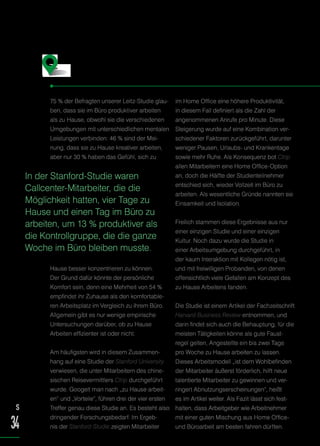 75 % der Befragten unserer Leitz-Studie glau-
ben, dass sie im Büro produktiver arbeiten
als zu Hause, obwohl sie die verschiedenen
Umgebungen mit unterschiedlichen mentalen
Leistungen verbinden: 46 % sind der Mei-
nung, dass sie zu Hause kreativer arbeiten,
aber nur 30 % haben das Gefühl, sich zu
Hause besser konzentrieren zu können.
Der Grund dafür könnte der persönliche
Komfort sein, denn eine Mehrheit von 54 %
empfindet ihr Zuhause als den komfortable-
ren Arbeitsplatz im Vergleich zu ihrem Büro.
Allgemein gibt es nur wenige empirische
Untersuchungen darüber, ob zu Hause
Arbeiten effizienter ist oder nicht.
Am häufigsten wird in diesem Zusammen-
hang auf eine Studie der Stanford University
verwiesen, die unter Mitarbeitern des chine-
sischen Reisevermittlers Ctrip durchgeführt
wurde. Googelt man nach „zu Hause arbeit-
en“ und „Vorteile“, führen drei der vier ersten
Treffer genau diese Studie an. Es besteht also
dringender Forschungsbedarf. Im Ergeb-
nis der Stanford-Studie zeigten Mitarbeiter
im Home Office eine höhere Produktivität,
in diesem Fall definiert als die Zahl der
angenommenen Anrufe pro Minute. Diese
Steigerung wurde auf eine Kombination ver-
schiedener Faktoren zurückgeführt, darunter
weniger Pausen, Urlaubs- und Krankentage
sowie mehr Ruhe. Als Konsequenz bot Ctrip
allen Mitarbeitern eine Home Office-Option
an, doch die Hälfte der Studienteilnehmer
entschied sich, wieder Vollzeit im Büro zu
arbeiten. Als wesentliche Gründe nannten sie
Einsamkeit und Isolation.
Freilich stammen diese Ergebnisse aus nur
einer einzigen Studie und einer einzigen
Kultur. Noch dazu wurde die Studie in
einer Arbeitsumgebung durchgeführt, in
der kaum Interaktion mit Kollegen nötig ist,
und mit freiwilligen Probanden, von denen
offensichtlich viele Gefallen am Konzept des
zu Hause Arbeitens fanden.
Die Studie ist einem Artikel der Fachzeitschrift
Harvard Business Review entnommen, und
darin findet sich auch die Behauptung, für die
meisten Tätigkeiten könne als gute Faust-
regel gelten, Angestellte ein bis zwei Tage
pro Woche zu Hause arbeiten zu lassen.
Dieses Arbeitsmodell „ist dem Wohlbefinden
der Mitarbeiter äußerst förderlich, hilft neue
talentierte Mitarbeiter zu gewinnen und ver-
ringert Abnutzungserscheinungen“, heißt
es im Artikel weiter. Als Fazit lässt sich fest-
halten, dass Arbeitgeber wie Arbeitnehmer
mit einer guten Mischung aus Home Office-
und Büroarbeit am besten fahren dürften.
Wie effizient ist die Arbeit von zu Hause?
In der Stanford-Studie waren
Callcenter-Mitarbeiter, die die
Möglichkeit hatten, vier Tage zu
Hause und einen Tag im Büro zu
arbeiten, um 13 % produktiver als
die Kontrollgruppe, die die ganze
Woche im Büro bleiben musste.
S
34
 